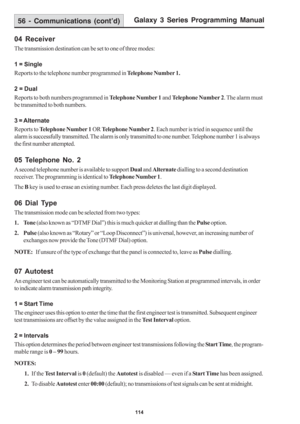 Page 120Galaxy 3 Series Programming Manual
114
04 Receiver
The transmission destination can be set to one of three modes:
1 = Single
Reports to the telephone number programmed in Telephone Number 1.
2 = Dual
Reports to both numbers programmed in Telephone Number 1 and Telephone Number 2. The alarm must
be transmitted to both numbers.
3 = Alternate
Reports to Telephone Number 1 OR Telephone Number 2. Each number is tried in sequence until the
alarm is successfully transmitted. The alarm is only transmitted to one...