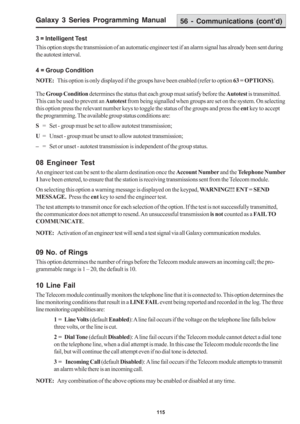 Page 121Galaxy 3 Series Programming Manual
115
3 = Intelligent Test
This option stops the transmission of an automatic engineer test if an alarm signal has already been sent during
the autotest interval.
4 = Group Condition
NOTE:This option is only displayed if the groups have been enabled (refer to option 63 = OPTIONS).
The Group Condition determines the status that each group must satisfy before the Autotest is transmitted.
This can be used to prevent an Autotest from being signalled when groups are set on the...