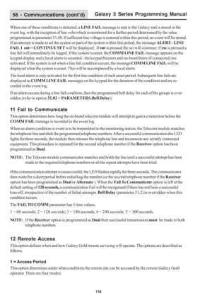 Page 122Galaxy 3 Series Programming Manual
116
When one of these conditions is detected, a LINE FAIL message is sent to the Galaxy and is stored in the
event log, with the exception of line volts which is monitored for a further period determined by the value
programmed in parameter 51.68. If sufficient line voltage is restored within this period, no event will be stored.
If an attempt is made to set the system or part of the system within this period, the message ALERT - LINE
FAIL 1  ent = CONTINUE SET will be...