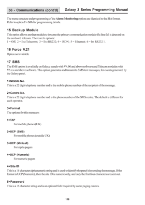 Page 124Galaxy 3 Series Programming Manual
118
The menu structure and programming of the Alarm Monitoring options are identical to the SIA format.
Refer to option 2 = SIA for programming details.
15 Backup Module
This option allows another module to become the primary communication module if a line fail is detected on
the on-board telecom. There are 6  options:
1 = Off;  2 = Ext Telecoms;  3 = Ext RS232; 4 = ISDN;  5 = Ethernet;  6 = Int RS232 1.
16 Force V.21
Option not available
17 SMS
The SMS option is...