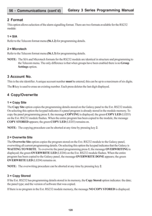 Page 126Galaxy 3 Series Programming Manual
120
2 Format
This option allows selection of the alarm signalling format. There are two formats available for the RS232
module:
1 = SIA
Refer to the Telecom format menu (56.1.2) for programming details.
2 = Microtech
Refer to the Telecom format menu (56.1.3) for programming details.
NOTE:The SIA and Microtech formats for the RS232 module are identical in structure and programming to
the Telecom menu. The only difference is that when groups have been enabled there is no...