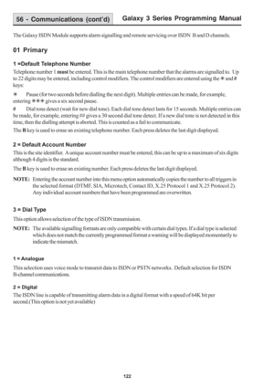 Page 128Galaxy 3 Series Programming Manual
122
The Galaxy ISDN Module supports alarm signalling and remote servicing over ISDN  B and D channels.
01 Primary
1 =Default Telephone Number
Telephone number 1 must be entered. This is the main telephone number that the alarms are signalled to.  Up
to 22 digits may be entered, including control modifiers. The control modifiers are entered using the 7 and #
keys:
7Pause (for two seconds before dialling the next digit). Multiple entries can be made, for example,
entering...