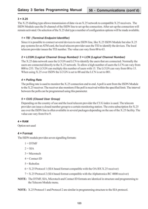 Page 129Galaxy 3 Series Programming Manual
123
3 = X.25
The X.25 dialling type allows transmission of data via an X.25 network to compatible X.25 receivers.  The
ISDN Module uses the D-channel of the ISDN line to set up the connection. After set-up the connection will
remain activated. On selection of the X.25 dial type a number of configuration options will be made available.
1 = TEI  (Terminal Endpoint Identifier)
Since it is possible to connect several devices to one ISDN line, like X.25 ISDN Module but also...