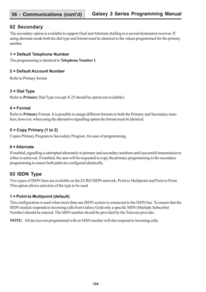 Page 130Galaxy 3 Series Programming Manual
124
56 - Communications (cont’d)
02 Secondary
The secondary option is available to support Dual and Alternate dialling to a second destination receiver. If
using alternate mode both the dial type and format must be identical to the values programmed for the primary
number.
1 = Default Telephone Number
The programming is identical to Telephone Number 1.
2 = Default Account Number
Refer to Primary format
3 = Dial Type
Refer to Primary Dial Type (except X.25 should be...