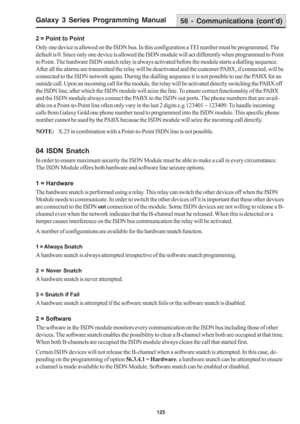 Page 131Galaxy 3 Series Programming Manual
125
56 - Communications (cont’d)
2 = Point to Point
Only one device is allowed on the ISDN bus. In this configuration a TEI number must be programmed. The
default is 0. Since only one device is allowed the ISDN module will act differently when programmed to Point
to Point. The hardware ISDN snatch relay is always activated before the module starts a dialling sequence.
After all the alarms are transmitted the relay will be deactivated and the customer PABX, if connected,...