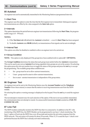 Page 132Galaxy 3 Series Programming Manual
126
56 - Communications (cont’d)
05 Autotest
An engineer test can be automatically transmitted to the Monitoring Station at programmed intervals.
1 = Start Time
The engineer uses this option to enter the time that the first engineer test is transmitted. Subsequent engineer
test transmissions are offset by the value assigned in the Intervals option.
2 = Intervals
This option determines the period between engineer test transmissions following the Start Time, the program-...