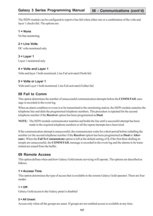Page 133Galaxy 3 Series Programming Manual
127
The ISDN module can be configured to report a line fail when either one or a combination of the volts and
layer 1 checks fail. The options are:
1 = None
No line monitoring
2 = Line Volts
DC volts monitored only
3 = Layer 1
Layer 1 monitored only
4 = Volts and Layer 1
Volts and layer 1 both monitored. Line Fail activated if both fail.
5 = Volts or Layer 1
Volts and Layer 1 both monitored. Line Fail activated if either fail.
08 Fail to Comm
This option determines the...