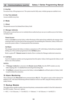 Page 134Galaxy 3 Series Programming Manual
128
56 - Communications (cont’d)
3 = Any Set:
No access if any of the groups are set. The system must be fully unset, whether groups are enabled or not.
4 = Any Time (default):
Access available at any time
2 = Mode
1 = Direct
This permits access to be initiated from Galaxy Gold.
2 = Manager Authorize
If this option is selected here are two methods that an authorized user can use to enable access to the Galaxy
via Galaxy Gold:
Timed Access:
Galaxy Gold must access the...