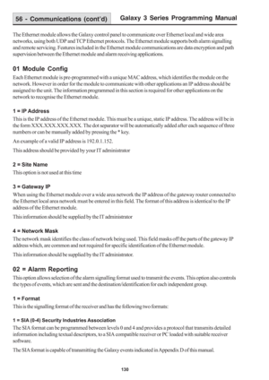 Page 136Galaxy 3 Series Programming Manual
130
56 - Communications (cont’d)
The Ethernet module allows the Galaxy control panel to communicate over Ethernet local and wide area
networks, using both UDP and TCP Ethernet protocols. The Ethernet module supports both alarm signalling
and remote servicing. Features included in the Ethernet module communications are data encryption and path
supervision between the Ethernet module and alarm receiving applications.
01 Module Config
Each Ethernet module is pre-programmed...