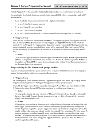 Page 137Galaxy 3 Series Programming Manual
131
56 - Communications (cont’d)
Refer to Appendix C of this manual for the detailed breakdown of the SIA event structure for each level.
On selecting the SIA format, the keypad prompts for the required SIA level to be entered, there are five SIA
levels available:
• Level 0 (default) – basic event information with 4 digit account numbers
• 1 – as level 0 plus 6 digit account numbers
• 2 – as level 1 but with event modifiers
• 3 – as level 2 but with text descriptors
• 4...