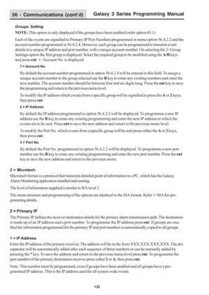 Page 138Galaxy 3 Series Programming Manual
132
Groups Setting
NOTE: This option is only displayed if the groups have been enabled (refer option 63.1)
Each of the events are signalled to Primary IP/Port Numbers programmed in menu option 56.4.2.2 and the
account number programmed in 56.4.2.4. However, each group can be programmed to transmit event
details to a unique IP address and port number, with a unique account number. On selecting the 2=Group
Settings option the first group is displayed. Select the required...