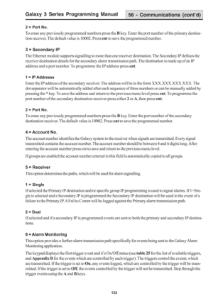 Page 139Galaxy 3 Series Programming Manual
133
2 = Port No.
To erase any previously programmed numbers press the B key. Enter the port number of the primary destina-
tion receiver. The default value is 10002. Press ent to save the programmed number.
3 = Secondary IP
The Ethernet module supports signalling to more than one receiver destination. The Secondary IP defines the
receiver destination details for the secondary alarm transmission path. The destination is made up of an IP
address and a port number. To...