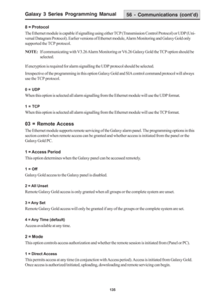 Page 141Galaxy 3 Series Programming Manual
135
8 = Protocol
The Ethernet module is capable if signalling using either TCP (Transmission Control Protocol) or UDP (Uni-
versal Datagram Protocol). Earlier versions of Ethernet module, Alarm Monitoring and Galaxy Gold only
supported the TCP protocol.
NOTE:If communicating with V3.26 Alarm Monitoring or V6.26 Galaxy Gold the TCP option should be
selected.
If encryption is required for alarm signalling the UDP protocol should be selected.
Irrespective of the...