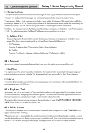 Page 142Galaxy 3 Series Programming Manual
136
2 = Manager Authorize
This option requires authorization from the site manager in order to gain remote access to the Galaxy panel.
There are two methods that the manager can use to enable access to the Galaxy via Galaxy Gold.
Timed Access – Galaxy Gold must access the Galaxy panel within 40 minutes of this option being enabled by
the manager (Option 47.1.2.0). Once connected there is no time limit on the access period. On terminating the
connection, Galaxy Gold can...