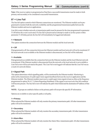 Page 143Galaxy 3 Series Programming Manual
137
Note: if the receiver option is programmed as Dual then a successful transmission must be made to both
primary and secondary to be considered a successful transmission.
07 = Line Fail
The line fail option controls which Ethernet connections are monitored. The Ethernet module can be pro-
grammed to monitor both the network availability and the programmed transmission paths between the
Ethernet module and receiver applications.
Line fail events (whether network or...