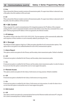 Page 144Galaxy 3 Series Programming Manual
138
4 = Any
When selected the Ethernet module monitors all transmission paths. If a supervision failure is detected in any
of the paths a line fail condition will be activated.
5 = All
When selected the Ethernet module monitors all transmission paths. If a supervision failure is detected in all of
the paths a line fail condition will be activated.
08 = SIA Control
When using the SIA control command protocol for integration purposes the IP address of the computer
sending...