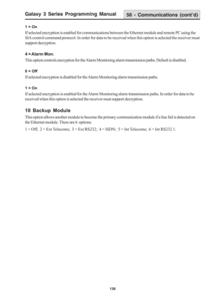 Page 145Galaxy 3 Series Programming Manual
139
1 = On
If selected encryption is enabled for communications between the Ethernet module and remote PC using the
SIA control command protocol. In order for data to be received when this option is selected the receiver must
support decryption.
4 = Alarm Mon.
This option controls encryption for the Alarm Monitoring alarm transmission paths. Default is disabled.
0 = Off
If selected encryption is disabled for the Alarm Monitoring alarm transmission paths.
1 = On
If...