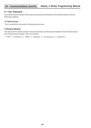 Page 146Galaxy 3 Series Programming Manual
140
5 = Ext Telecoms
The external telecom module has the same menu structure and function as the internal telecoms with the
following exceptions:
11 Fail to Comm
 This is controlled by the number of attempts and not time.
15 Backup Module
This option allows another module to become the primary communication module if a line fail is detected on
the external telecoms module. There are 6 options:
1 = Off;  2 = Ext RS232;  3 = ISDN;  4 = Ethernet;  5 = Int Telecoms;  6 =...