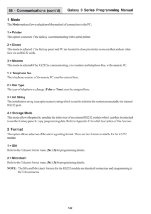 Page 148Galaxy 3 Series Programming Manual
142
1 Mode
The Mode option allows selection of the method of connection to the PC:
1 = Printer
This option is selected if the Galaxy is communicating with a serial printer.
2 = Direct
This mode is selected if the Galaxy panel and PC are located in close proximity to one another and can inter-
face via an RS232 cable.
3 = Modem
This mode is selected if the RS232 is communicating, via a modem and telephone line, with a remote PC.
1 = Telephone No.
The telephone number of...