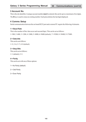 Page 149Galaxy 3 Series Programming Manual
143
3 Account No.
This is the site identifier. A unique account number must be entered, this can be up to a maximum of six digits.
The B key is used to erase an existing number. Each press deletes the last digit displayed.
4 Comms Setup
Serial communication between the on-board R232 port and a remote PC require the following 4 elements.
1 = Baud Rate
This is the number of bits  that occur each second (bps). This can be set as follows:
1=300; 2=600; 3=1200; 4=2400;...