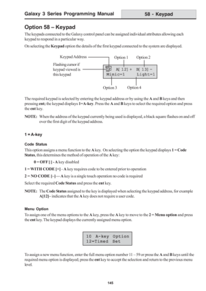 Page 151Galaxy 3 Series Programming Manual
145
Option 58 – Keypad
The keypads connected to the Galaxy control panel can be assigned individual attributes allowing each
keypad to respond in a particular way.
On selecting the Keypad option the details of the first keypad connected to the system are displayed.
The required keypad is selected by entering the keypad address or by using the A and B keys and then
pressing ent; the keypad displays 1=A-key. Press the A and B keys to select the required option and press...