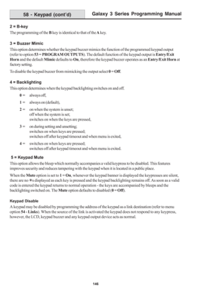 Page 152Galaxy 3 Series Programming Manual
146
2 = B-key
The programming of the B key is identical to that of the A key.
3 = Buzzer Mimic
This option determines whether the keypad buzzer mimics the function of the programmed keypad output
(refer to option 53 = PROGRAM OUTPUTS). The default function of the keypad output is Entry/Exit
Horn and the default Mimic defaults to On, therefore the keypad buzzer operates as an Entry/Exit Horn at
factory setting.
To disable the keypad buzzer from mimicking the output...