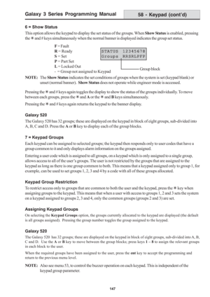 Page 153Galaxy 3 Series Programming Manual
147
6 = Show Status
This option allows the keypad to display the set status of the groups. When Show Status is enabled, pressing
the 7 and # keys simultaneously when the normal banner is displayed indicates the group set status.
NOTE:The Show Status indicates the set conditions of groups when the system is set (keypad blank) or
unset (normal banner).  Show Status does not operate while engineer mode is accessed.
Pressing the 7 and # keys again toggles the display to...