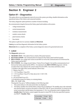 Page 155Galaxy 3 Series Programming Manual
149
61 - Diagnostics
Standby Time 8h Standby Time 8hStandby Time 8h Standby Time 8h
Standby Time 8h
Charge Time  4h Charge Time  4hCharge Time  4h Charge Time  4h
Charge Time  4h
Section 9:  Engineer 2
Option 61 – Diagnostics
This option allows several diagnostic tests to be run on the system, providing valuable information on the
operational status of the Galaxy and connected modules.
The Galaxy diagnostic option performs a number of checks including:
the communication...