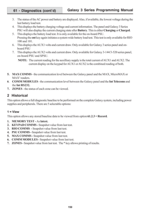 Page 156Galaxy 3 Series Programming Manual
150
3. The status of the AC power and battery are displayed. Also, if available, the lowest voltage during the
last battery load test.
4. This displays the battery charging voltage and current information. The panel and Galaxy 3 Series
PSU will also display the current charging state after Battery. This is either Charging or Charged.
5. This displays the battery load test. It is only available for the on-board PSU.
Pressing the ent key again initiates a system wide...