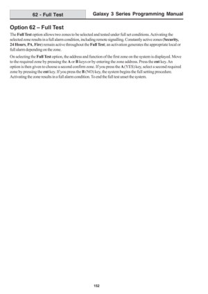 Page 158Galaxy 3 Series Programming Manual
152
Option 62 – Full Test
The Full Test option allows two zones to be selected and tested under full set conditions. Activating the
selected zone results in a full alarm condition, including remote signalling. Constantly active zones (Security,
24 Hours, PA, Fire) remain active throughout the Full Test; an activation generates the appropriate local or
full alarm depending on the zone.
On selecting the Full Test option, the address and function of the first zone on the...