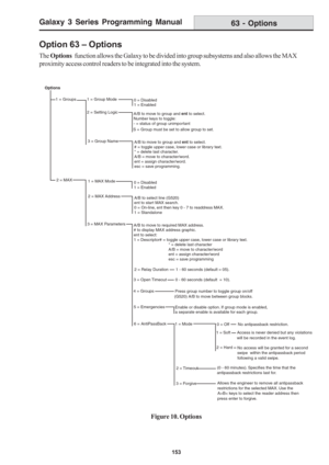 Page 159Galaxy 3 Series Programming Manual
153
Option 63 – Options
The Options   function allows the Galaxy to be divided into group subsystems and also allows the MAX
proximity access control readers to be integrated into the system.
63 - Options
Figure 10. Options
Options
1 = Groups  
1 = Group Mode0 = Disabled
1 = Enabled
2 = Setting Logic
A/B to move to group and ent to select.
Number keys to toggle:
- = status of group unimportant
S = Group must be set to allow group to set.
3 = Group Name
A/B to move to...