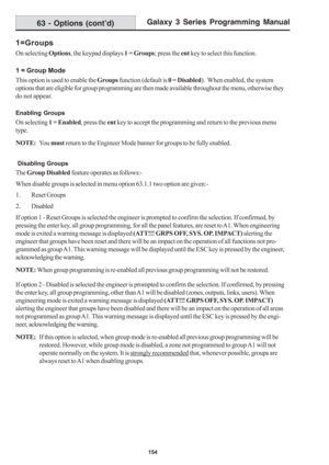 Page 160Galaxy 3 Series Programming Manual
154
1=Groups
On selecting Options, the keypad displays 1 = Groups; press the ent key to select this function.
1 = Group Mode
This option is used to enable the Groups function (default is 0 = Disabled).  When enabled, the system
options that are eligible for group programming are then made available throughout the menu, otherwise they
do not appear.
Enabling Groups
On selecting 1 = Enabled, press the ent key to accept the programming and return to the previous menu...