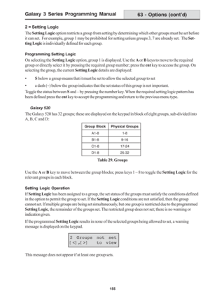 Page 161Galaxy 3 Series Programming Manual
155
2 = Setting Logic
The Setting Logic option restricts a group from setting by determining which other groups must be set before
it can set.  For example, group 1 may be prohibited for setting unless groups 3, 7 are already set.  The Set-
ting Logic is individually defined for each group.
Programming Setting Logic
On selecting the Setting Logic option, group 1 is displayed. Use the A or B keys to move to the required
group or directly select it by pressing the...