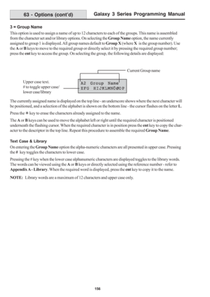 Page 162Galaxy 3 Series Programming Manual
156
3 = Group Name
This option is used to assign a name of up to 12 characters to each of the groups. This name is assembled
from the character set and/or library options. On selecting the Group Name option, the name currently
assigned to group 1 is displayed. All group names default to Group X (where X   is the group number). Use
the A or B keys to move to the required group or directly select it by pressing the required group number;
press the ent key to access the...