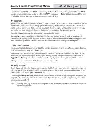Page 165Galaxy 3 Series Programming Manual
159
Select the required MAX/MicroMAX address using the A and B keys or by entering the MAX/MicroMAX
address directly and pressing the ent key. The first MAX parameter, 1 = Description is displayed. Use the A
or B keys to move to the required parameter and press the ent key.
1 = Descriptor
This option is used to assign a name of up to 12 characters to each of the MAX modules. This name is assem-
bled from the character set and/or library options. On selecting the...