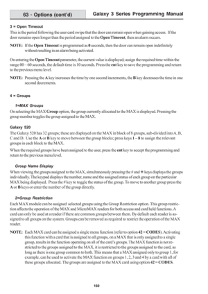Page 166Galaxy 3 Series Programming Manual
160
3 = Open Timeout
This is the period following the user card swipe that the door can remain open when gaining access.  If the
door remains open longer than the period assigned to the Open Timeout, then an alarm occurs.
NOTE:If the Open Timeout is programmed as 0 seconds, then the door can remain open indefinitely
without resulting in an alarm being activated.
On entering the Open Timeout parameter, the current value is displayed; assign the required time within the...