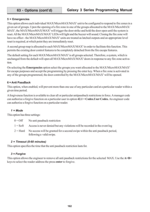 Page 168Galaxy 3 Series Programming Manual
162
5 = Emergencies
This option allows each individual MAX/MicroMAX/MAX3 unit to be configured to respond to fire zones in a
given set of groups. Upon the opening of a fire zone in one of the groups allocated to the MAX/MicroMAX/
MAX
3, the MAX/MicroMAX/MAX3 will trigger the door strike and hold the door open until the system is
reset. All the MAX/MicroMAX/MAX
3 LEDs will light and the buzzer will sound. Closing the fire zone will
have no effect - the MAX/MicroMAX/MAX
3...