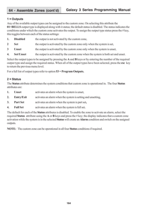 Page 170Galaxy 3 Series Programming Manual
164
1 = Outputs
Any of the available output types can be assigned to the custom zone. On selecting this attribute the
01=BELLS output type is displayed along with it status; the default status is disabled. The status indicates the
conditions under which the custom zone activates the output. To assign the output type status press the # key,
this toggles between each of the status settings:
1. Disabledthe output is not activated by the custom zone,
2 Setthe output is...