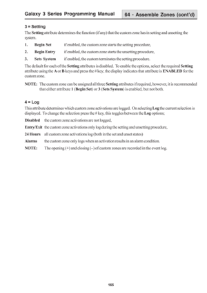 Page 171Galaxy 3 Series Programming Manual
165
3 = Setting
The Setting attribute determines the function (if any) that the custom zone has in setting and unsetting the
system.
1. Begin Setif enabled, the custom zone starts the setting procedure,
2. Begin Entryif enabled, the custom zone starts the unsetting procedure,
3. Sets Systemif enabled, the custom terminates the setting procedure.
The default for each of the Setting attributes is disabled.  To enable the options, select the required Setting
attribute...