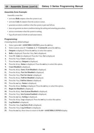 Page 172Galaxy 3 Series Programming Manual
166
Assemble Zone Example:
Assemble a zone that:
• activates Bells outputs when the system is set,
• activates Link-A outputs when the system is unset,
• generates an alarm condition when the system is part and full set,
• does not generate an alarm condition during the setting and unsetting procedure,
• acts as a terminator when the system is setting,
• logs all activation (in both set and unset states).
Programming:
(Assuming factory default settings)
 1.Select option...