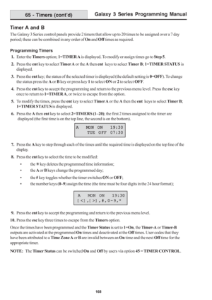 Page 174Galaxy 3 Series Programming Manual
168
Timer A and B
The Galaxy 3 Series control panels provide 2 timers that allow up to 20 times to be assigned over a 7 day
period; these can be combined in any order of On and Off times as required.
Programming Timers
 1.Enter the Timers option; 1=TIMER A is displayed. To modify or assign times go to Step 5.
 2.Press the ent key to select Timer A or the A then ent   keys to select Timer B; 1=TIMER STATUS is
displayed.
 3.Press the ent key; the status of the selected...