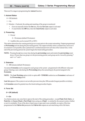 Page 176Galaxy 3 Series Programming Manual
170
There are five stages to programming the Autoset function:
1. Autoset Status
0 = Off (default)
1 = On
2 = Monitor - if selected, the setting and unsetting of the group is monitored:
• if not set manually before the On time, then the Set Late output is activated
• if  unset before the Off time, then the Unset Early output is activated.
2. Prewarning
1 = Period
0 – 50 minutes (default 30 minutes):
2 = Audible (this can be turned ON or OFF)
This option determines the...