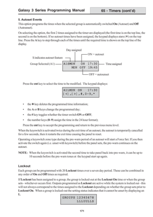 Page 177Galaxy 3 Series Programming Manual
171
5. Autoset Events
This option programs the times when the selected group is automatically switched On (Autoset) and Off
(Autounset).
On selecting the option, the first 2 times assigned to the timer are displayed (the first time is on the top line, the
second is on the bottom). If no autoset times have been assigned, the keypad displays stars (7) on the top
line. Press the A key to step through each of the times until the required time is shown on the top line of...