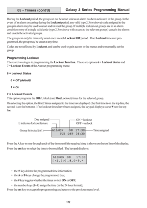 Page 178Galaxy 3 Series Programming Manual
172
During the Lockout period, the group can not be unset unless an alarm has been activated in the group. In the
event of an alarm occurring during the Lockout period, any valid type 2.3 (or above) code assigned to the
group in alarm may be used to unset and/or reset the group. If multiple locked-out groups are in an alarm
condition entry of a single valid code (type 2.3 or above with access to the relevant groups) cancels the alarms
and unsets the activated groups....