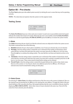 Page 179Galaxy 3 Series Programming Manual
173
66 - Pre-Check
The Entry/Exit Horns beep once when each zone is tested. As each zone is successfully tested, the keypad
indicates the number that remain to be tested. When the last zone is successfully tested the Entry/Exit Horn
sounds twice and the keypad displays 0 CHECK ZONES; press the ent key to resume the system routine.
1 = Mode
The Mode determines the pre-check level that the selected zones are subjected to before the system can set.
The Mode is selected...