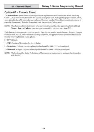 Page 180Galaxy 3 Series Programming Manual
174
Option 67 – Remote Reset
The Remote Reset option allows a user to perform an engineer reset authorized by the Alarm Receiving
Centre (ARC). In the event of an alarm that requires an engineer reset, the keypad displays a number, which,
when quoted to the ARC is decoded and exchanged for a new number. When this new number is entered it
resets the Galaxy panel.  Entering the engineer code also resets the Galaxy panel.
NOTE:The alarm conditions that require to be reset...
