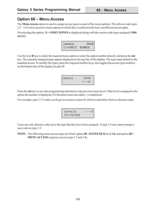 Page 181Galaxy 3 Series Programming Manual
175
Option 68 – Menu Access
The Menu Access option is used to assign access types to each of the menu options. This allows code types
2.3 – 3.6 to have access to menu options to which they would normally have insufficient access rights.
On selecting this option, 11 = OMIT ZONES is displayed along with the current code types assigned (3456
default).
Use the A or B key to select the required menu option or enter the option number directly and press the ent
key. The...