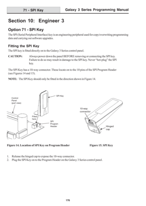 Page 182Galaxy 3 Series Programming Manual
176
71 - SPI Key
Section 10:  Engineer 3
Option 71 - SPI Key
The SPI (Serial Peripheral Interface) key is an engineering peripheral used for copy/overwriting programming
data and carrying out software upgrades.
Fitting the SPI Key
The SPI key is fitted directly on to the Galaxy 3 Series control panel.
CAUTION:Always power down the panel BEFORE removing or connecting the SPI key.
Failure to do so may result in damage to the SPI key. Never “hot-plug” the SPI
key.
The SPI...