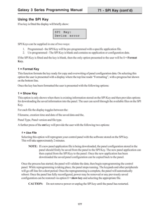 Page 183Galaxy 3 Series Programming Manual
177
71 - SPI Key (cont’d)
Using the SPI Key
If no key is fitted the display will briefly show:
SPI Keys can be supplied in one of two ways:
1. Programmed - the SPI Key will be pre-programmed with a specific application file.
2. Un-programmed - The SPI Key is blank and contains no application or configuration data.
If the SPI Key is fitted and the key is blank, then the only option presented to the user will be 1 = Format
Key.
1 = Format Key
This function formats the key...