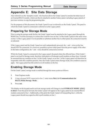 Page 209Galaxy 3 Series Programming Manual
E-1
Appendix E:  Site Data Storage
Also referred to as the ‘dumpbox mode’, this function allows the Grade 3 panel to emulate the behaviour of
an External RS232 module, which can then be attached to another Galaxy panel, including Legacy panels of
previous versions, to copy the programming data.
For the purposes of this document, the Grade 3 panel in use is referred to as the Grade 3 panel. The panel to
which the Grade 3 panel is connected is referred to as the Legacy...